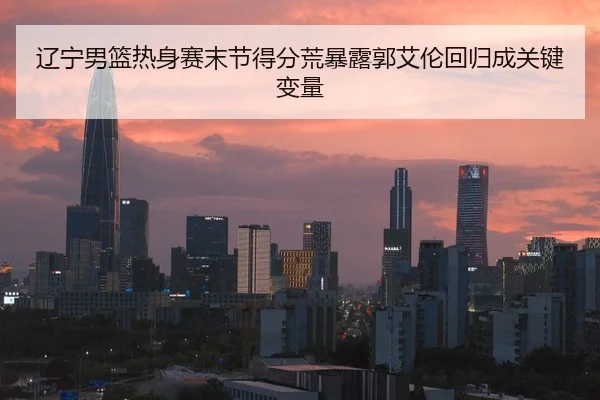 辽宁男篮热身赛末节得分荒暴露郭艾伦回归成关键变量