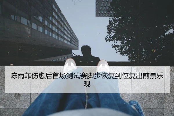 陈雨菲伤愈后首场测试赛脚步恢复到位复出前景乐观