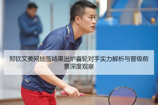 郑钦文美网抽签结果出炉首轮对手实力解析与晋级前景深度观察