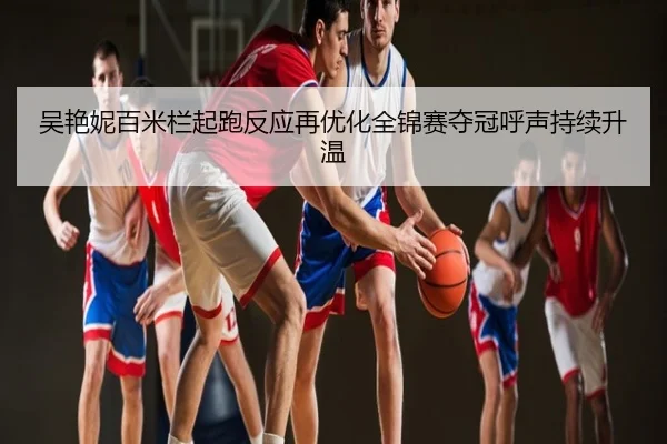 吴艳妮百米栏起跑反应再优化全锦赛夺冠呼声持续升温