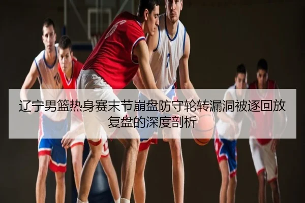 辽宁男篮热身赛末节崩盘防守轮转漏洞被逐回放复盘的深度剖析