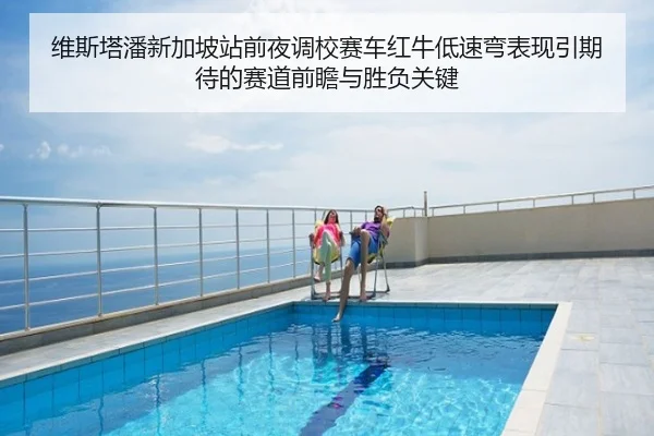 维斯塔潘新加坡站前夜调校赛车红牛低速弯表现引期待的赛道前瞻与胜负关键