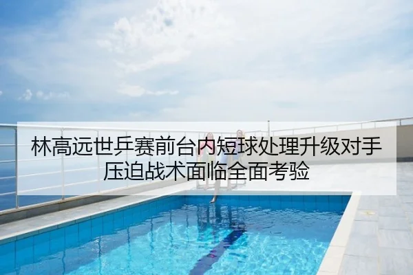 林高远世乒赛前台内短球处理升级对手压迫战术面临全面考验